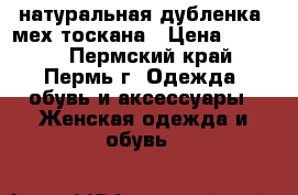 натуральная дубленка, мех тоскана › Цена ­ 8 000 - Пермский край, Пермь г. Одежда, обувь и аксессуары » Женская одежда и обувь   